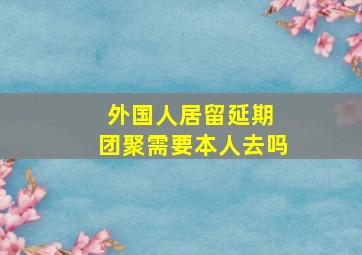 外国人居留延期 团聚需要本人去吗